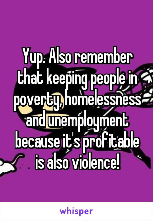 Yup. Also remember that keeping people in poverty, homelessness and unemployment because it's profitable is also violence!