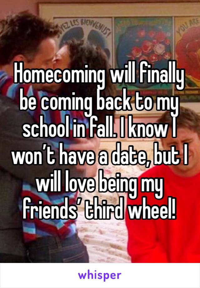 Homecoming will finally be coming back to my school in fall. I know I won’t have a date, but I will love being my friends’ third wheel! 