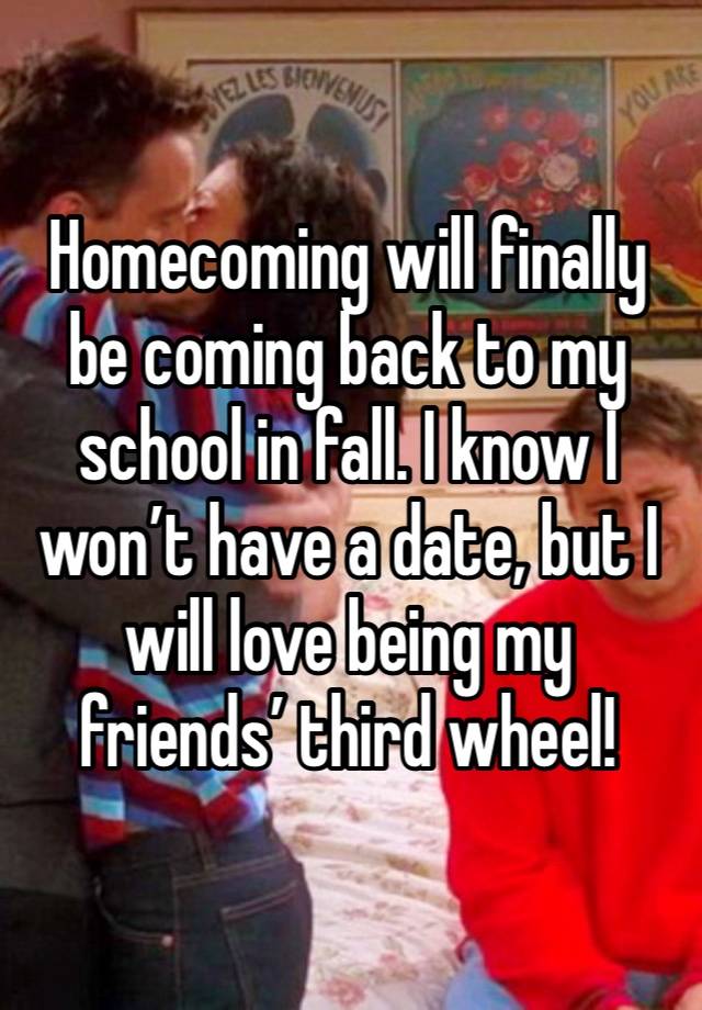 Homecoming will finally be coming back to my school in fall. I know I won’t have a date, but I will love being my friends’ third wheel! 