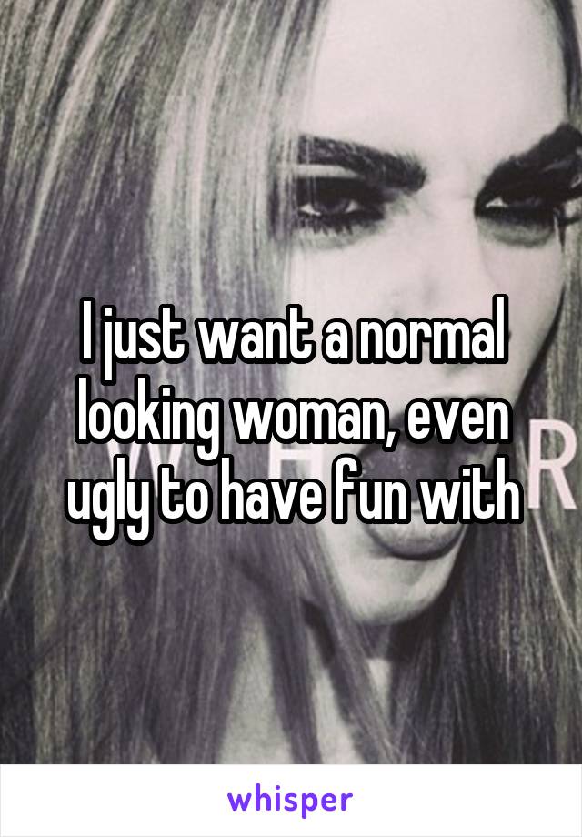 I just want a normal looking woman, even ugly to have fun with