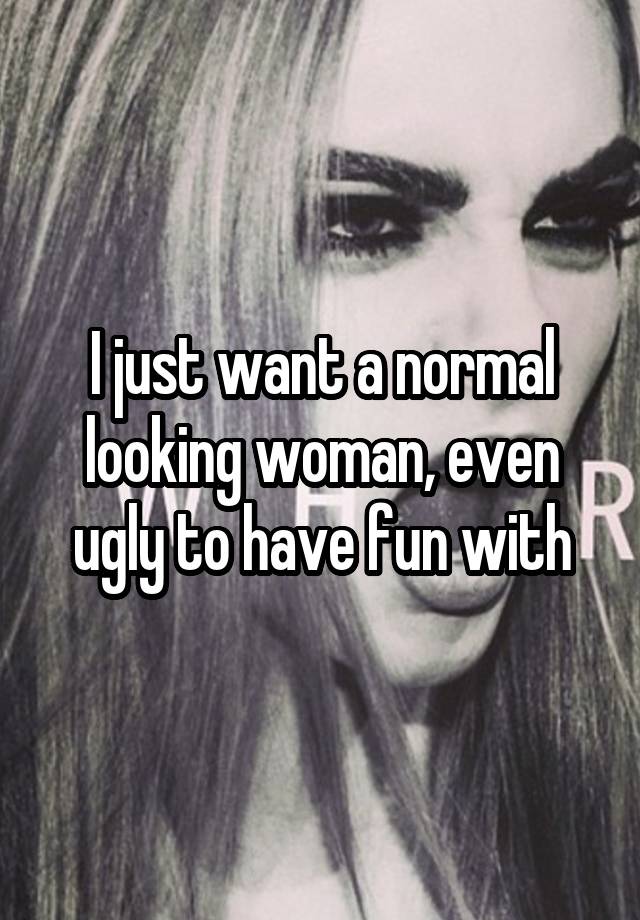 I just want a normal looking woman, even ugly to have fun with