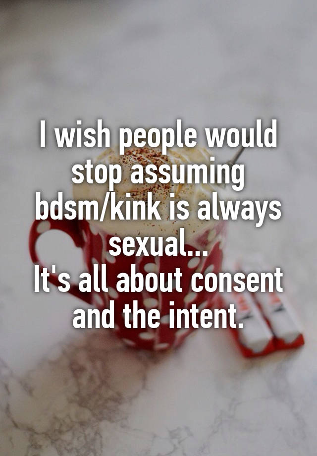 I wish people would stop assuming bdsm/kink is always sexual...
It's all about consent and the intent.