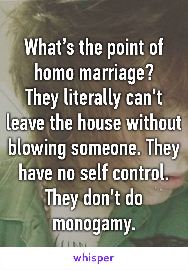 What’s the point of homo marriage?
They literally can’t leave the house without blowing someone. They have no self control. They don’t do monogamy.