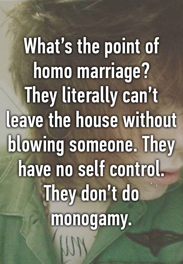 What’s the point of homo marriage?
They literally can’t leave the house without blowing someone. They have no self control. They don’t do monogamy.