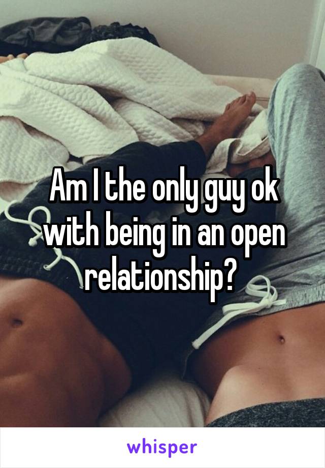 Am I the only guy ok with being in an open relationship? 