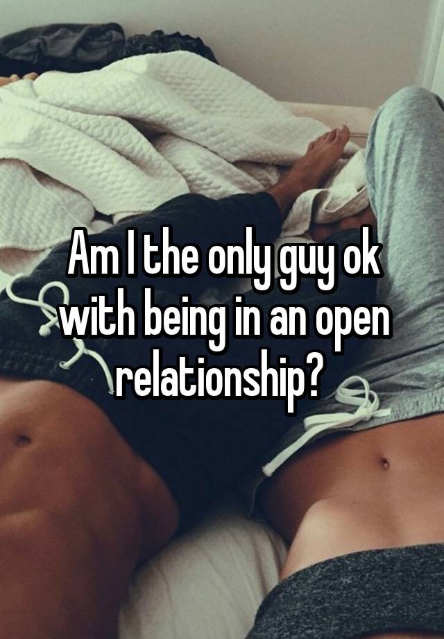 Am I the only guy ok with being in an open relationship? 