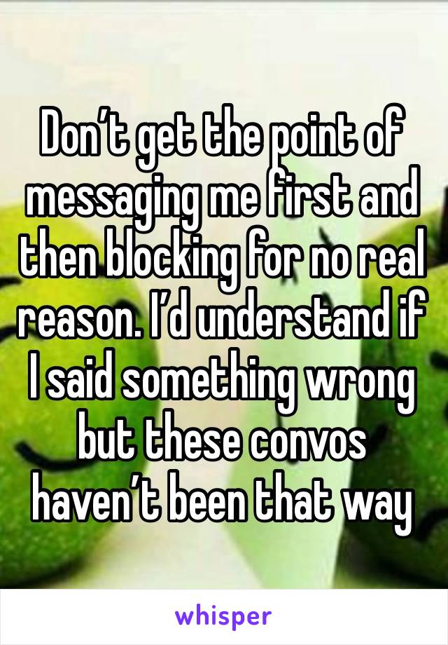 Don’t get the point of messaging me first and then blocking for no real reason. I’d understand if I said something wrong but these convos haven’t been that way