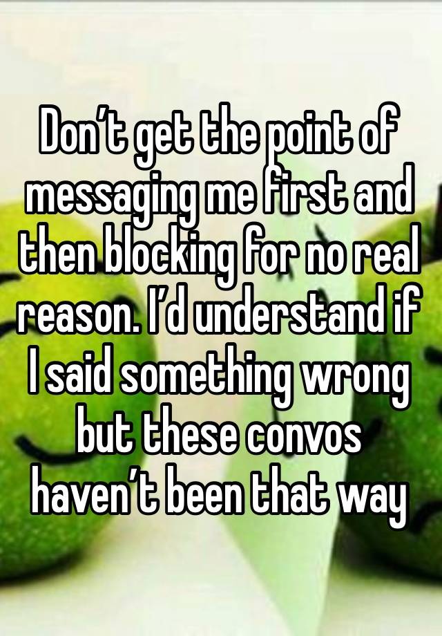 Don’t get the point of messaging me first and then blocking for no real reason. I’d understand if I said something wrong but these convos haven’t been that way