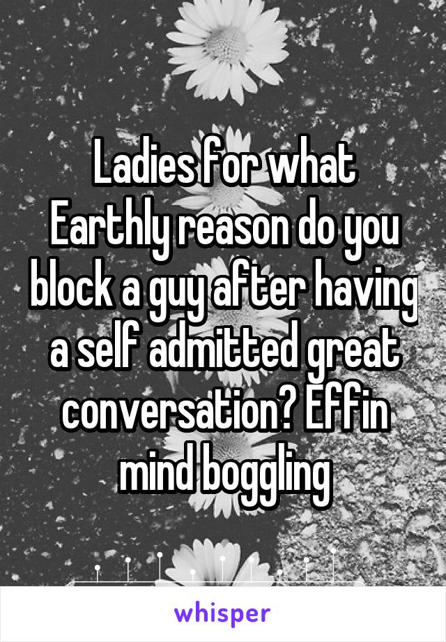 Ladies for what Earthly reason do you block a guy after having a self admitted great conversation? Effin mind boggling