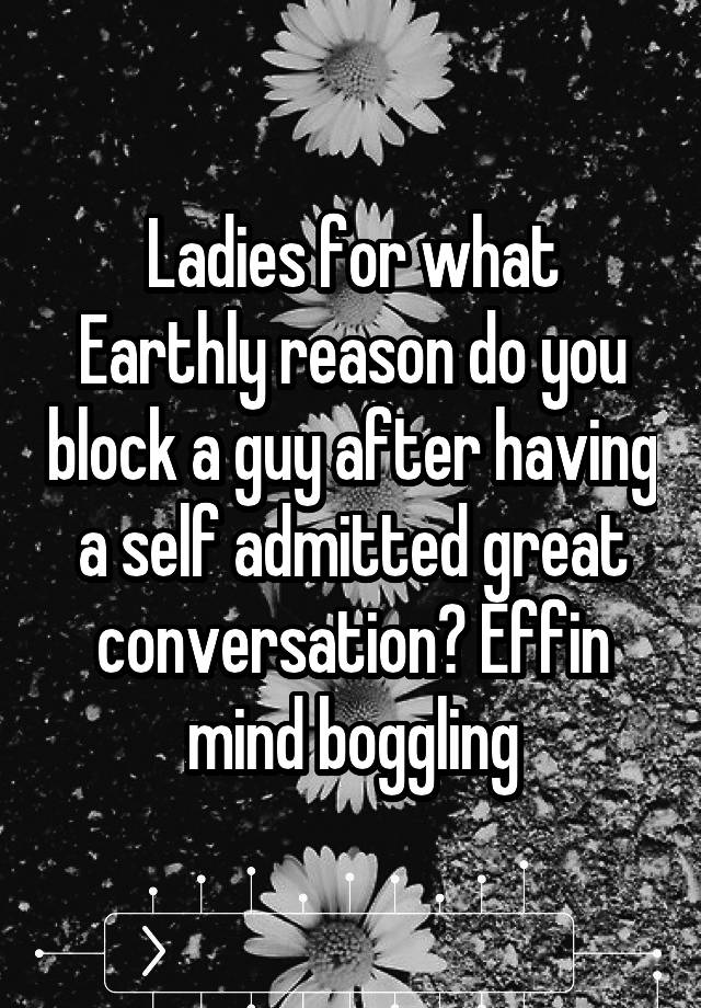 Ladies for what Earthly reason do you block a guy after having a self admitted great conversation? Effin mind boggling