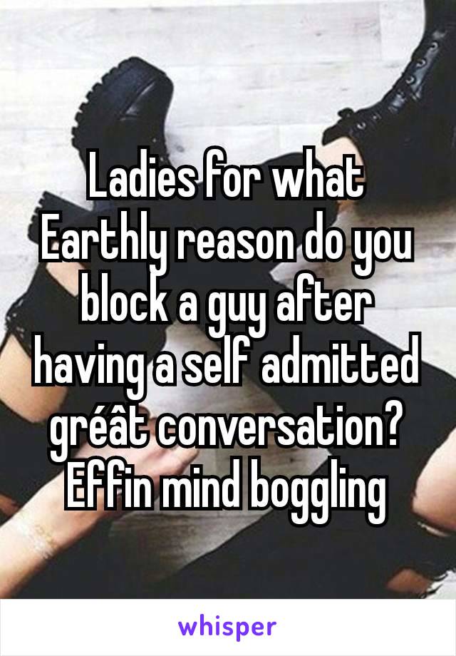 Ladies for what Earthly reason do you block a guy after having a self admitted gréât conversation? Effin mind boggling