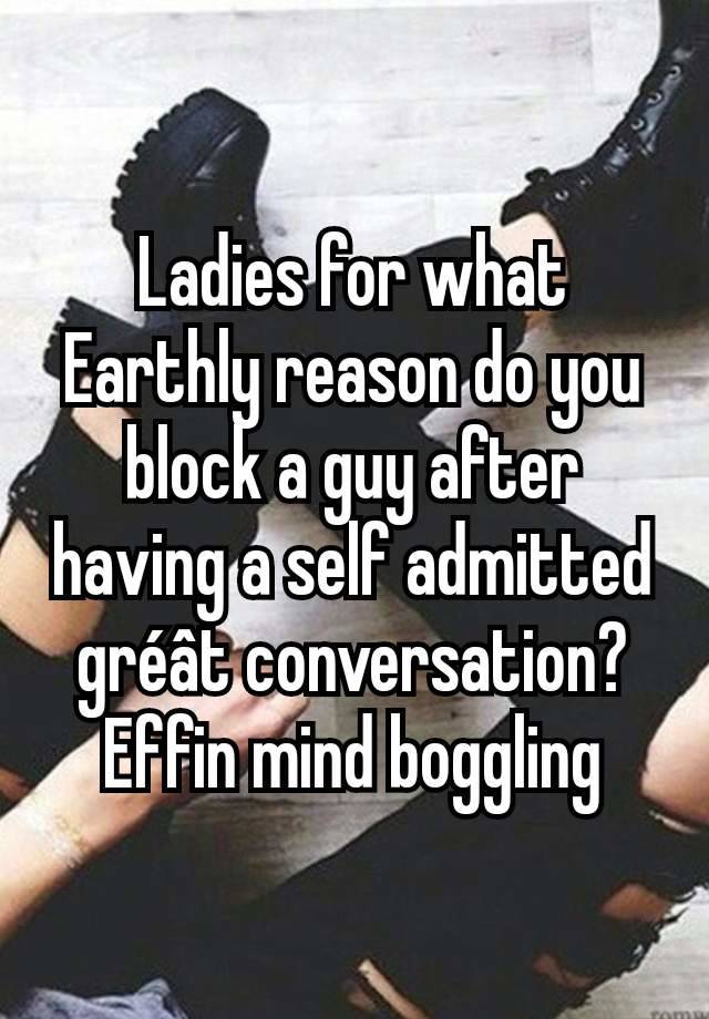 Ladies for what Earthly reason do you block a guy after having a self admitted gréât conversation? Effin mind boggling