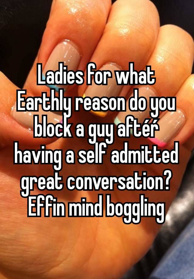 Ladies for what Earthly reason do you block a guy aftéŕ having a self admitted great conversation? Effin mind boggling