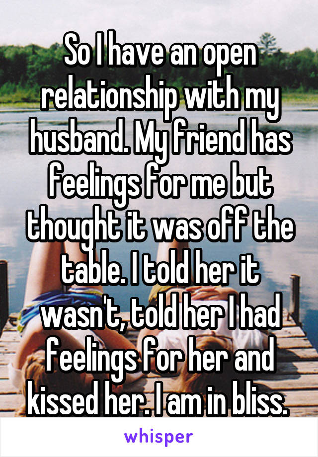 So I have an open relationship with my husband. My friend has feelings for me but thought it was off the table. I told her it wasn't, told her I had feelings for her and kissed her. I am in bliss. 