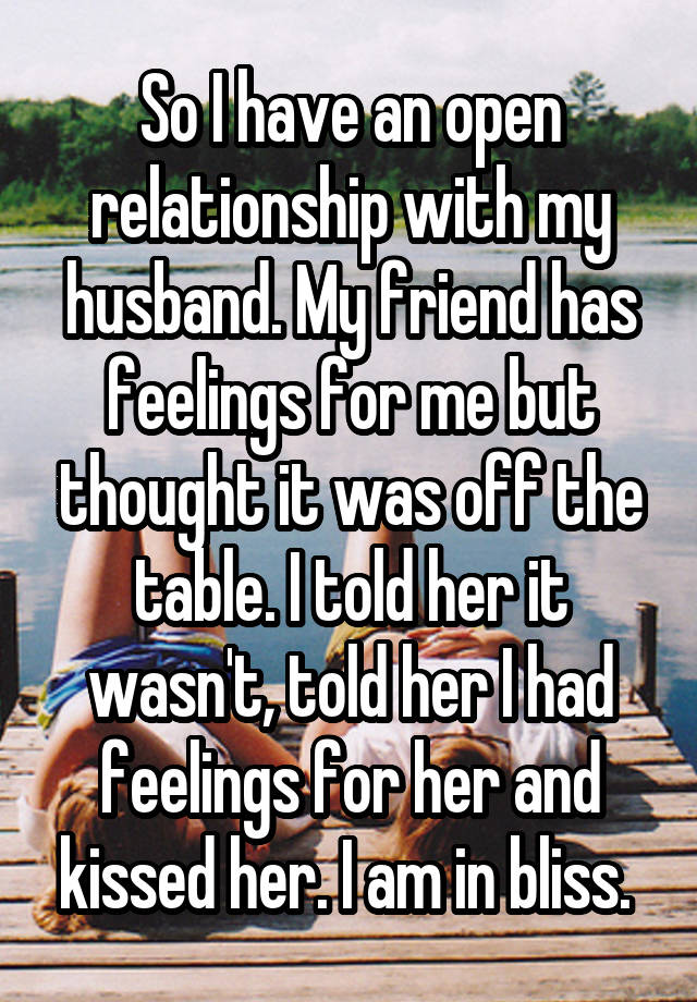 So I have an open relationship with my husband. My friend has feelings for me but thought it was off the table. I told her it wasn't, told her I had feelings for her and kissed her. I am in bliss. 