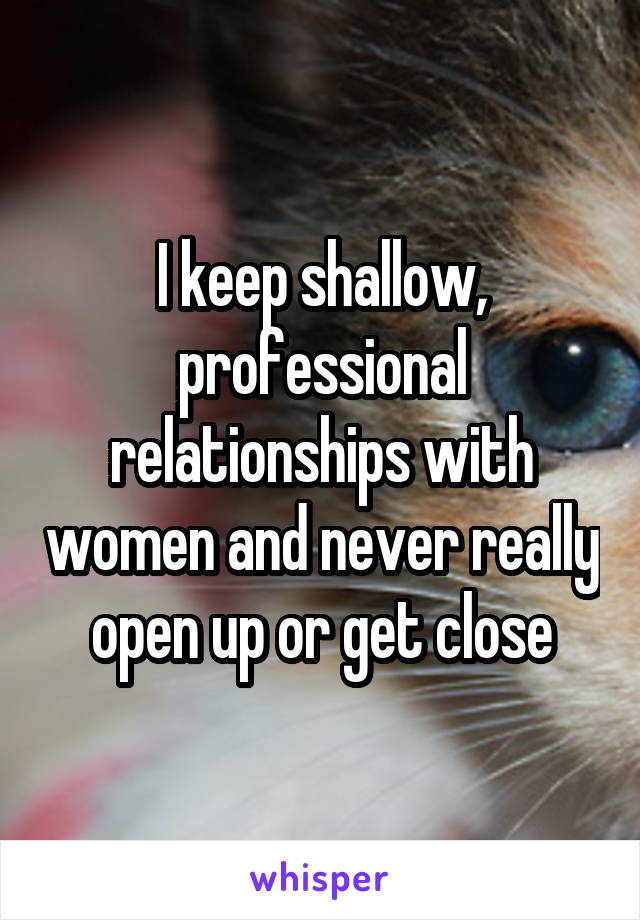 I keep shallow, professional relationships with women and never really open up or get close