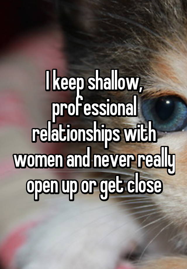 I keep shallow, professional relationships with women and never really open up or get close