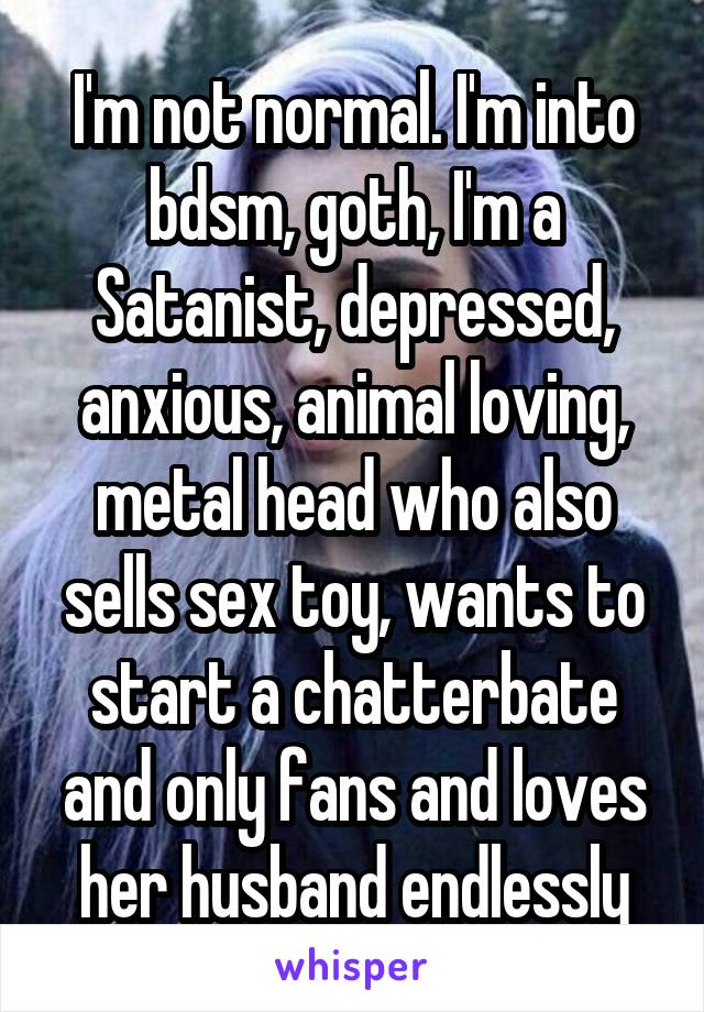 I'm not normal. I'm into bdsm, goth, I'm a Satanist, depressed, anxious, animal loving, metal head who also sells sex toy, wants to start a chatterbate and only fans and loves her husband endlessly