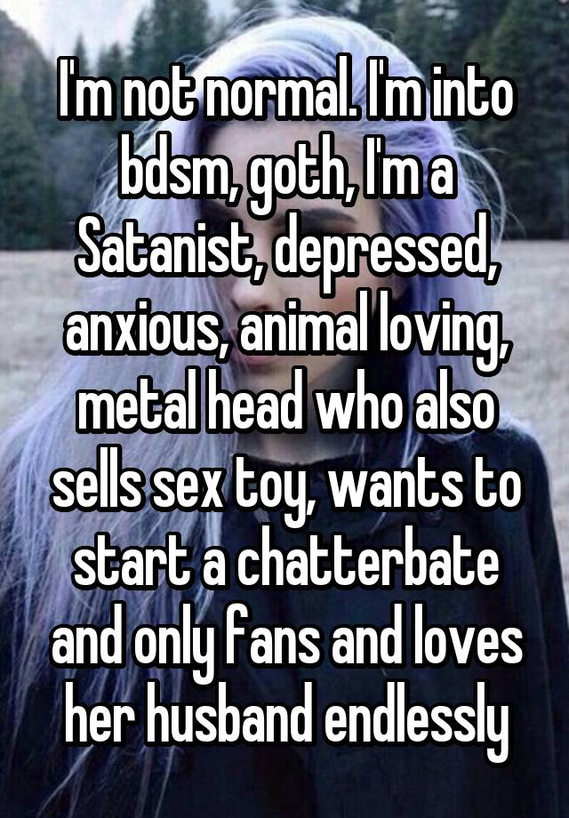 I'm not normal. I'm into bdsm, goth, I'm a Satanist, depressed, anxious, animal loving, metal head who also sells sex toy, wants to start a chatterbate and only fans and loves her husband endlessly