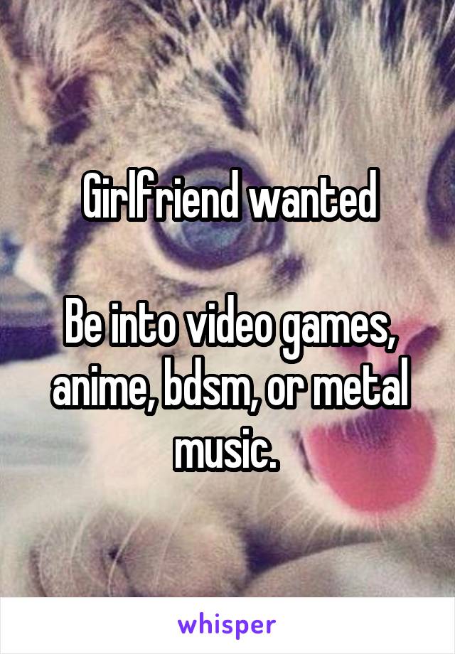 Girlfriend wanted

Be into video games, anime, bdsm, or metal music. 