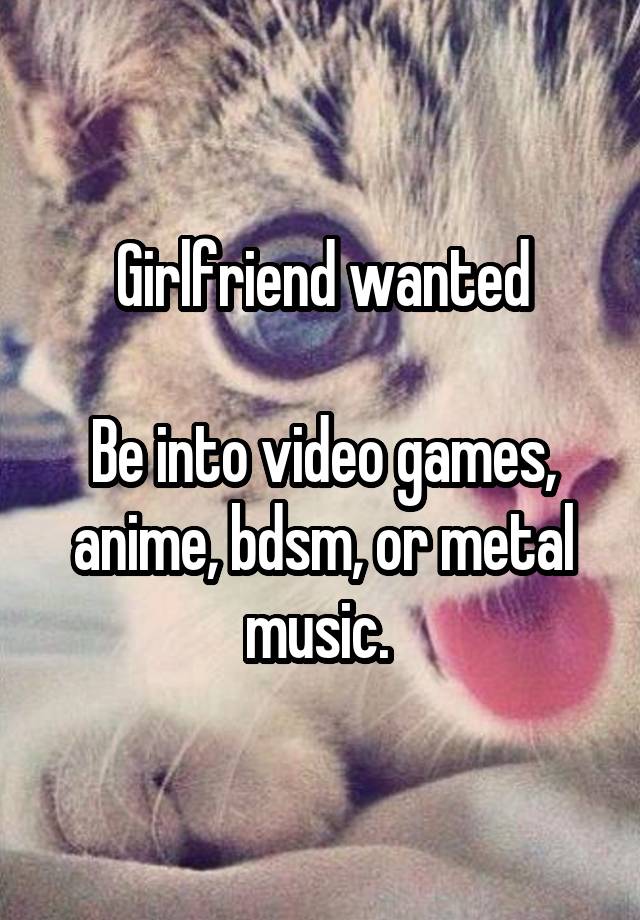 Girlfriend wanted

Be into video games, anime, bdsm, or metal music. 