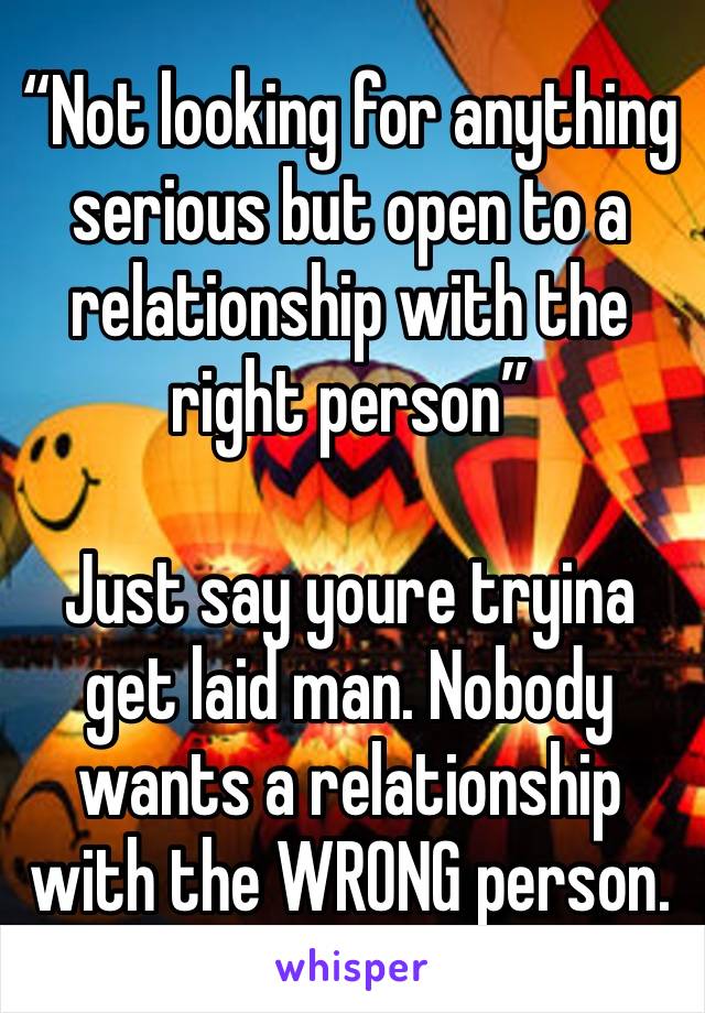 “Not looking for anything serious but open to a relationship with the right person”

Just say youre tryina get laid man. Nobody wants a relationship with the WRONG person. 