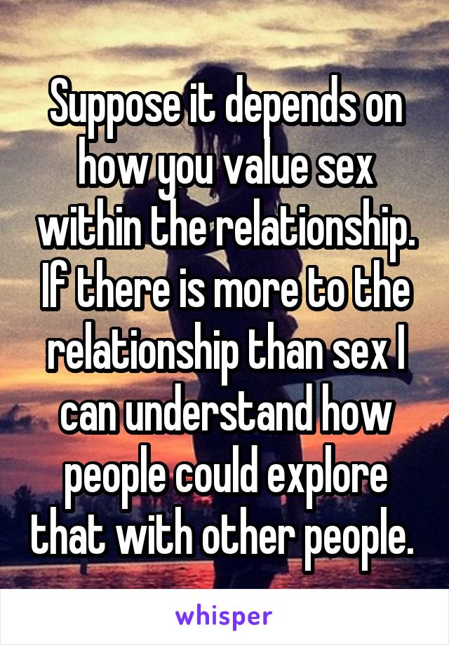 Suppose it depends on how you value sex within the relationship. If there is more to the relationship than sex I can understand how people could explore that with other people. 