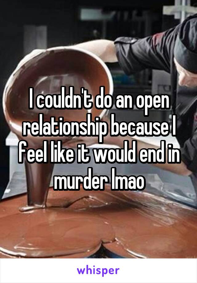 I couldn't do an open relationship because I feel like it would end in murder lmao