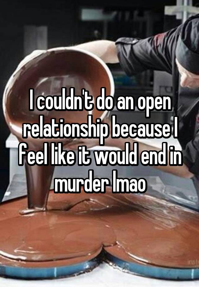 I couldn't do an open relationship because I feel like it would end in murder lmao