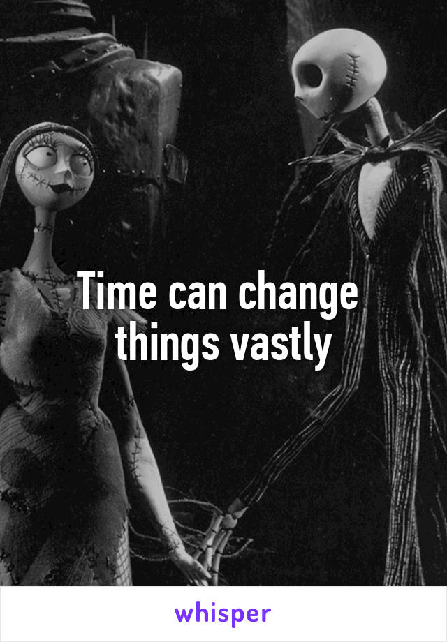 Time can change 
things vastly