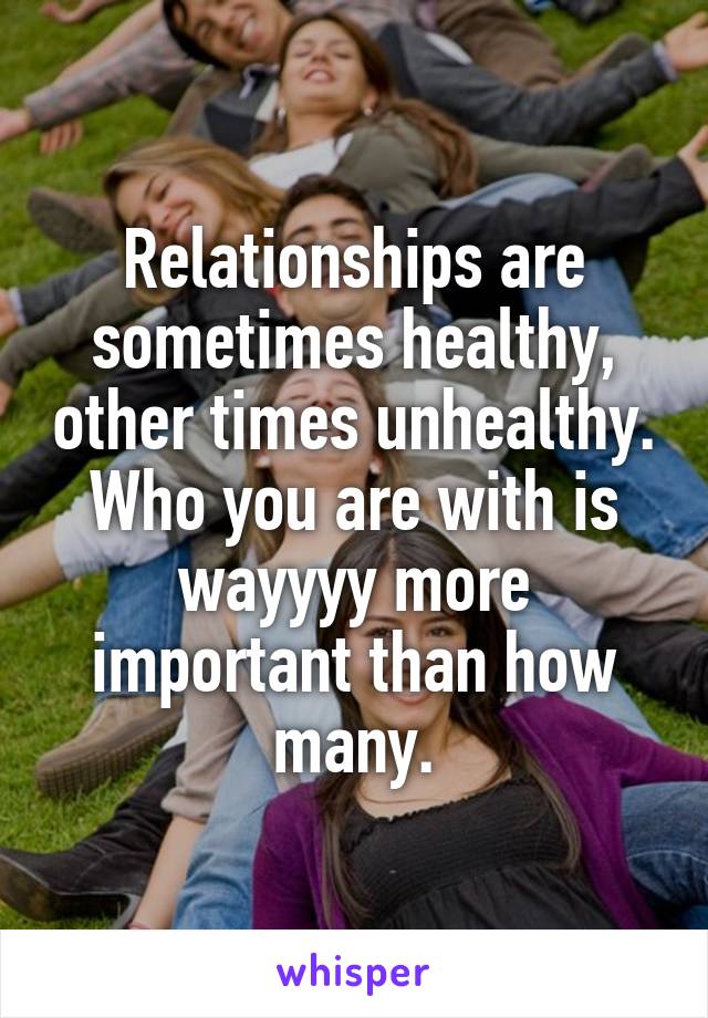 Relationships are sometimes healthy, other times unhealthy. Who you are with is wayyyy more important than how many.