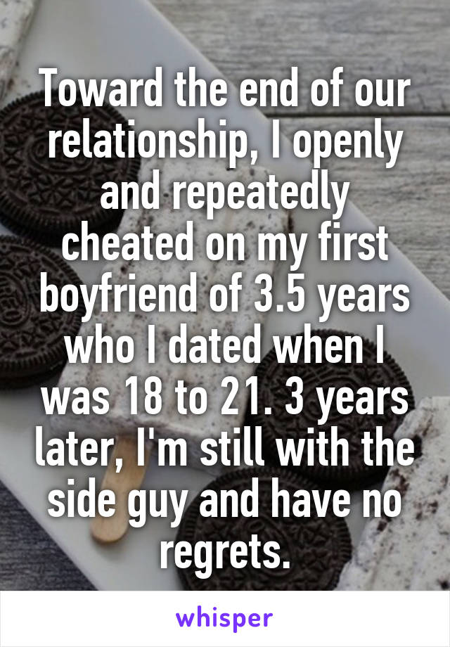 Toward the end of our relationship, I openly and repeatedly cheated on my first boyfriend of 3.5 years who I dated when I was 18 to 21. 3 years later, I'm still with the side guy and have no regrets.