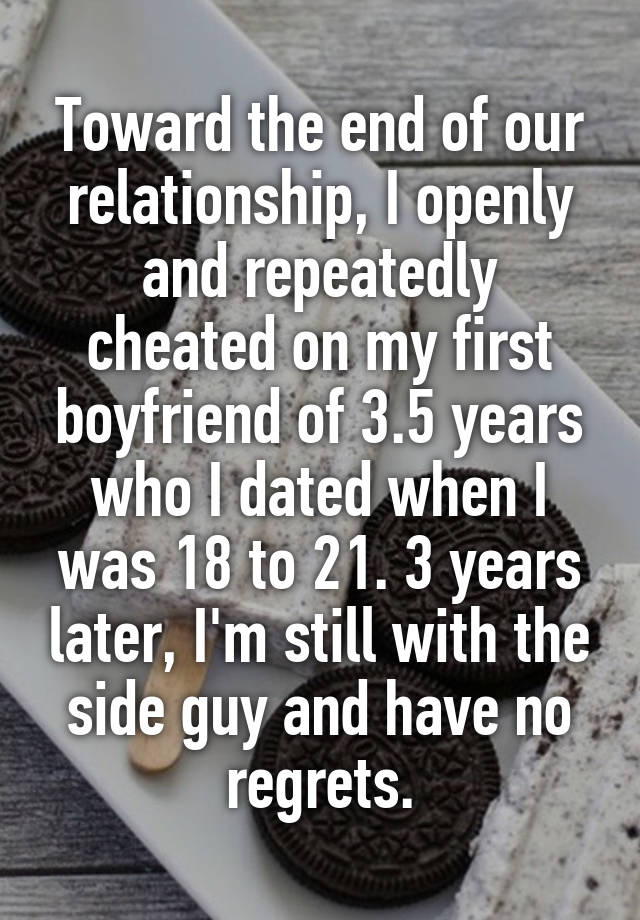 Toward the end of our relationship, I openly and repeatedly cheated on my first boyfriend of 3.5 years who I dated when I was 18 to 21. 3 years later, I'm still with the side guy and have no regrets.