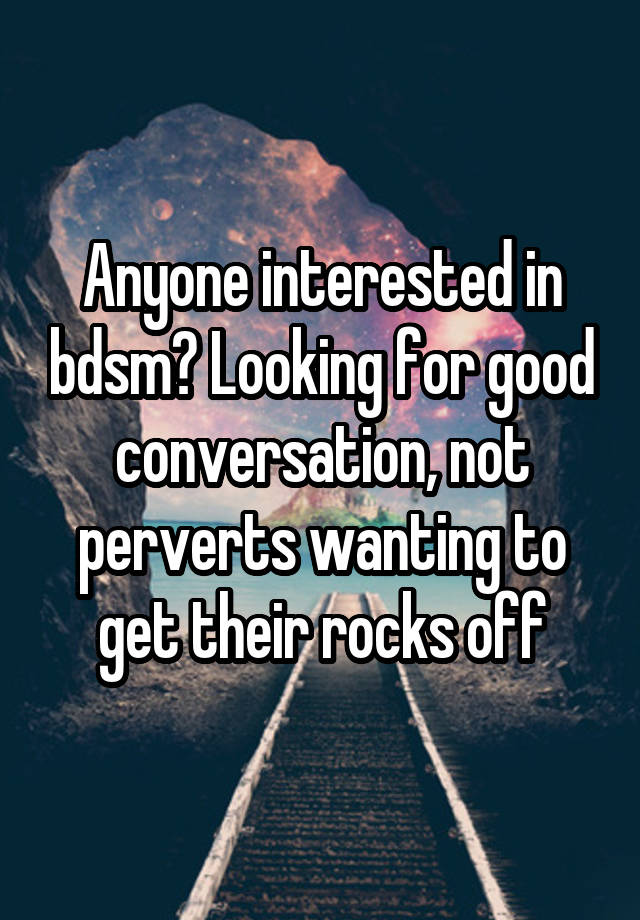 Anyone interested in bdsm? Looking for good conversation, not perverts wanting to get their rocks off