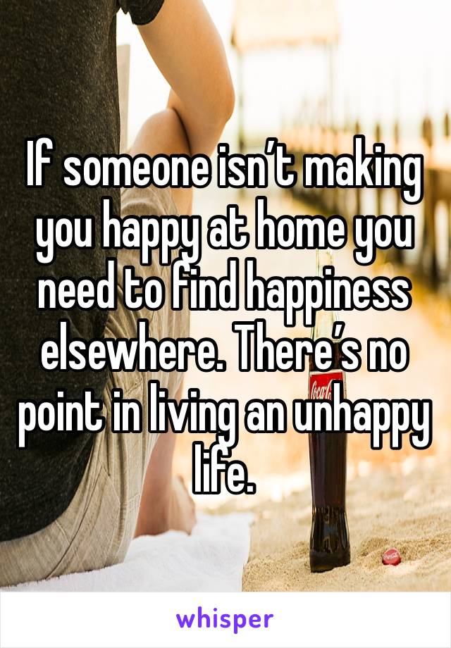 If someone isn’t making you happy at home you need to find happiness elsewhere. There’s no point in living an unhappy life.