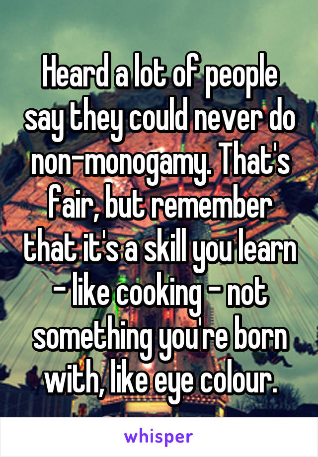 Heard a lot of people say they could never do non-monogamy. That's fair, but remember that it's a skill you learn - like cooking - not something you're born with, like eye colour.