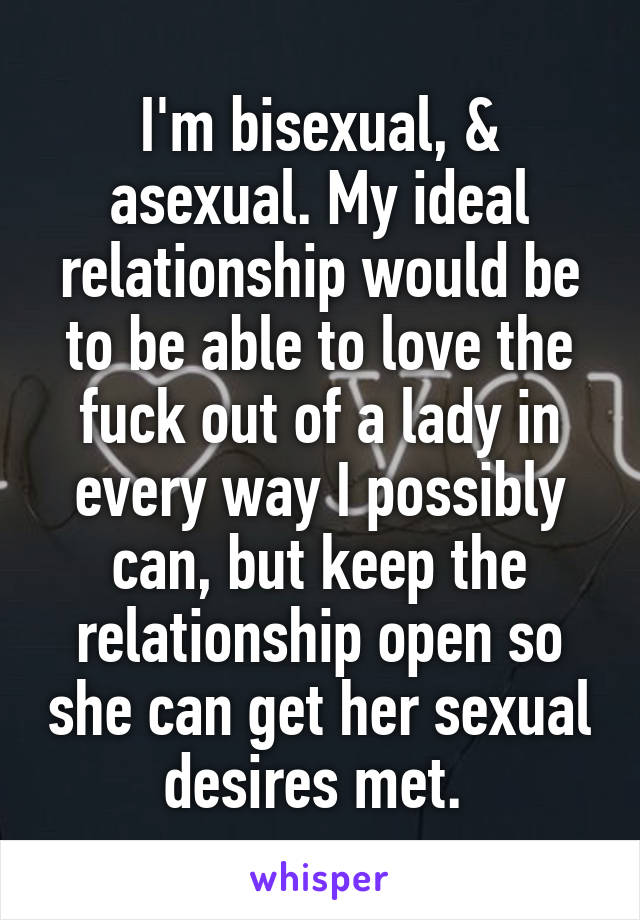 I'm bisexual, & asexual. My ideal relationship would be to be able to love the fuck out of a lady in every way I possibly can, but keep the relationship open so she can get her sexual desires met. 