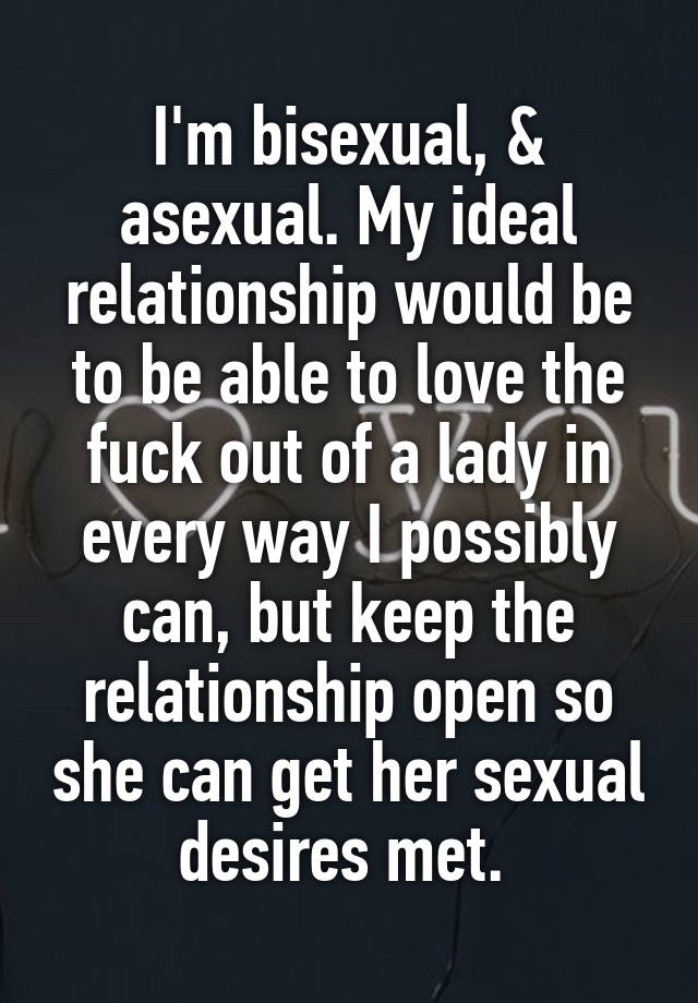 I'm bisexual, & asexual. My ideal relationship would be to be able to love the fuck out of a lady in every way I possibly can, but keep the relationship open so she can get her sexual desires met. 