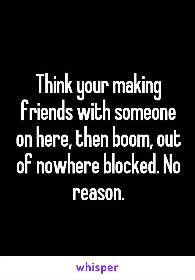 Think your making friends with someone on here, then boom, out of nowhere blocked. No reason.