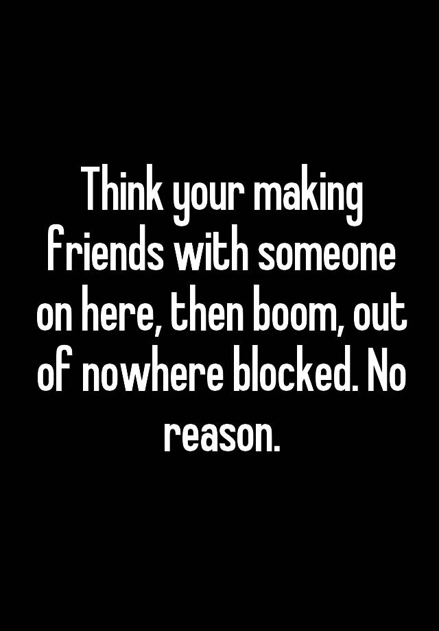 Think your making friends with someone on here, then boom, out of nowhere blocked. No reason.