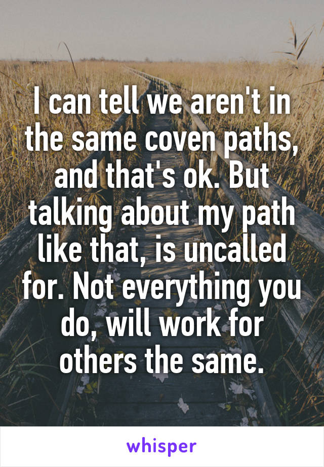 I can tell we aren't in the same coven paths, and that's ok. But talking about my path like that, is uncalled for. Not everything you do, will work for others the same.