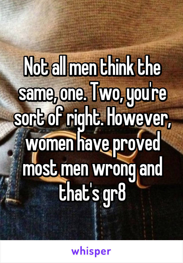 Not all men think the same, one. Two, you're sort of right. However, women have proved most men wrong and that's gr8