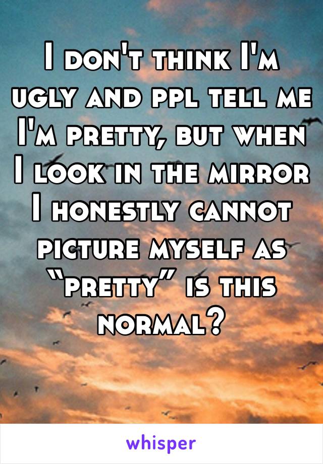 I don't think I'm ugly and ppl tell me I'm pretty, but when I look in the mirror I honestly cannot picture myself as “pretty” is this normal?