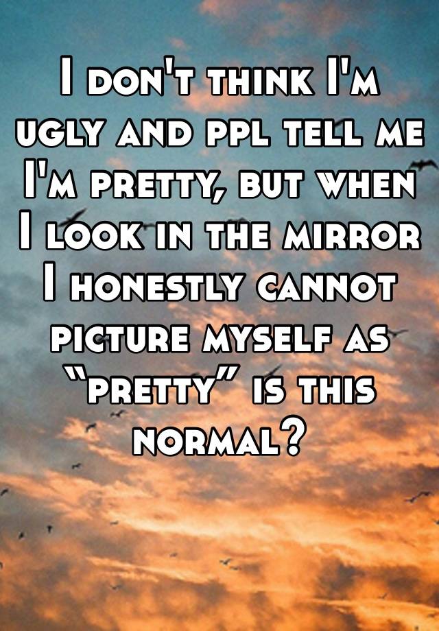 I don't think I'm ugly and ppl tell me I'm pretty, but when I look in the mirror I honestly cannot picture myself as “pretty” is this normal?