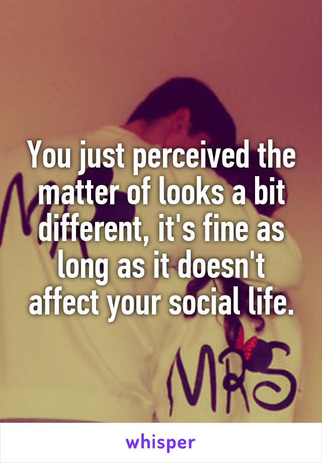 You just perceived the matter of looks a bit different, it's fine as long as it doesn't affect your social life.