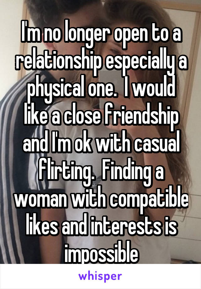 I'm no longer open to a relationship especially a physical one.  I would like a close friendship and I'm ok with casual flirting.  Finding a woman with compatible likes and interests is impossible