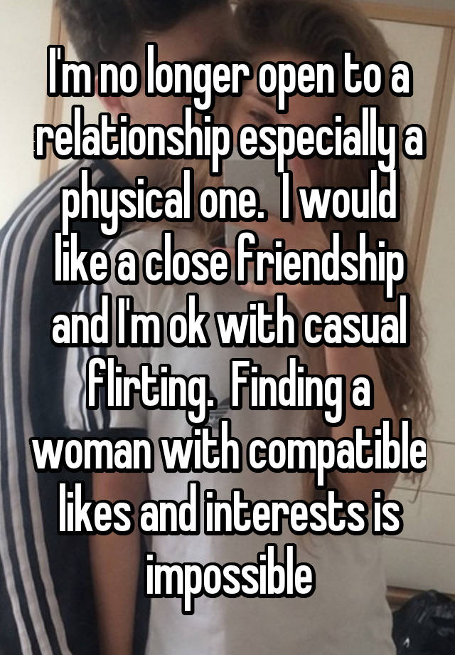 I'm no longer open to a relationship especially a physical one.  I would like a close friendship and I'm ok with casual flirting.  Finding a woman with compatible likes and interests is impossible