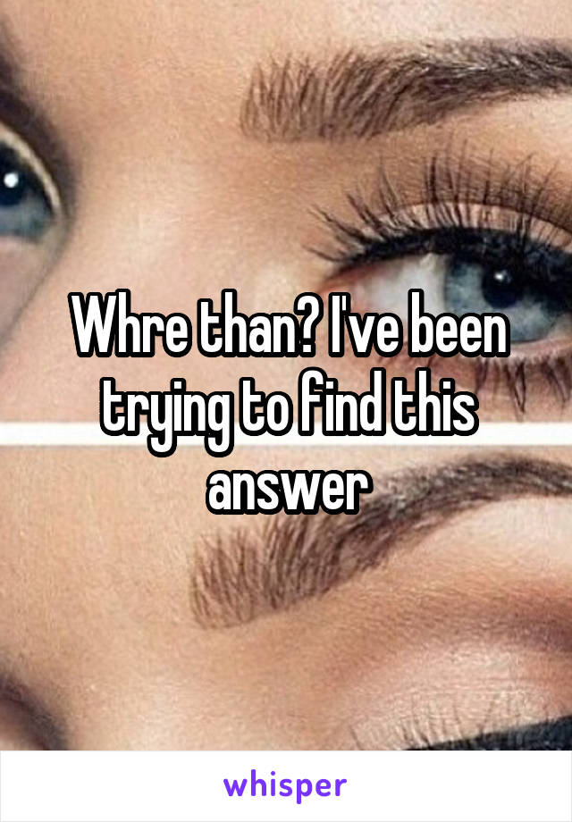 Whre than? I've been trying to find this answer