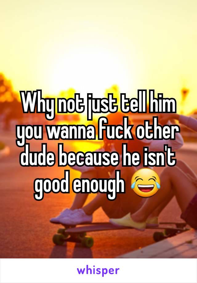 Why not just tell him you wanna fuck other dude because he isn't good enough 😂