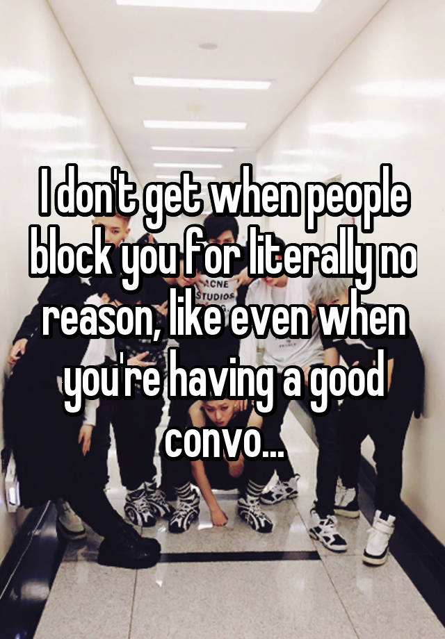 I don't get when people block you for literally no reason, like even when you're having a good convo...